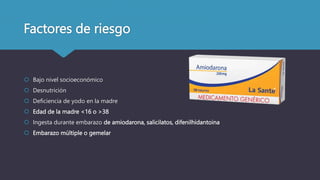 Factores de riesgo
 Bajo nivel socioeconómico
 Desnutrición
 Deficiencia de yodo en la madre
 Edad de la madre <16 o >38
 Ingesta durante embarazo de amiodarona, salicilatos, difenilhidantoina
 Embarazo múltiple o gemelar
 