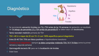 Diagnóstico
 Se recomienda valoración tiroidea con T4 y TSH antes de las 16 semanas de gestación, un resultado
de T4 debajo de percentila 2.5 y TSH arriba de percentila 97 se debe tratar con levotiroxina.
 Tamiz neonatal: medición primaria de TSH
 TSH >40 U o mayor de 20 con T4 <5: son 100% específicos para el diagnóstico
 Entre 20-40 TSH: 75% son falsos positivos o hipotiroidismo transitorio
 El tamiz no es diagnóstico, siempre se debe comprobar midiendo TSH, T4 Y T4 libre (entre la primer
semana y segunda semana)
 Gammagrafía tecnecio 99: para ver la localización de tiroides
 Edad ósea
 