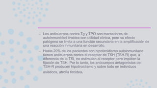 – Los anticuerpos contra Tg y TPO son marcadores de
autoinmunidad tiroidea con utilidad clínica, pero su efecto
patógeno se limita a una función secundaria en la amplificación de
una reacción inmunitaria en desarrollo.
– Hasta 20% de los pacientes con hipotiroidismo autoinmunitario
tienen anticuerpos contra el receptor de TSH (TSH-R) que, a
diferencia de la TSI, no estimulan al receptor pero impiden la
fijación de TSH. Por lo tanto, los anticuerpos antagonistas del
TSH-R producen hipotiroidismo y sobre todo en individuos
asiáticos, atrofia tiroidea.
 