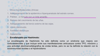 – Otros manifestaciones clínicas:
1. Adelgazamiento de la epidermis e hiperqueratosis del estrato corneo.
2. Palidez , a menudo con un tinte amarillo.
3. Retraso del crecimiento de las uñas.
4. Adelgazamiento del tercio externo de las cejas.
5. Libido disminuido.
6. Fertilidad disminuye.
7. Galactorrea
– Encefalopatía por Hashimoto:
La encefalopatía de Hashimoto ha sido definida como un síndrome que mejora con
corticoesteroides y que incluye entre sus manifestaciones anticuerpos contra TPO, mioclono y
una actividad electroencefalografica de ondas lentas, pero no se ha definido la relación con la
autoinmunidad tiroidea o el hipotiroidismo
 