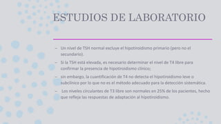 ESTUDIOS DE LABORATORIO
– Un nivel de TSH normal excluye el hipotiroidismo primario (pero no el
secundario).
– Si la TSH está elevada, es necesario determinar el nivel de T4 libre para
confirmar la presencia de hipotiroidismo clínico;
– sin embargo, la cuantificación de T4 no detecta el hipotiroidismo leve o
subclínico por lo que no es el método adecuado para la detección sistemática.
– Los niveles circulantes de T3 libre son normales en 25% de los pacientes, hecho
que refleja las respuestas de adaptación al hipotiroidismo.
 