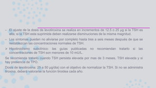 – El ajuste de la dosis de levotiroxina se realiza en incrementos de 12.5 o 25 μg si la TSH es
alta; si la TSH esta suprimida deben realizarse disminuciones de la misma magnitud.
– Los síntomas pueden no aliviarse por completo hasta tres a seis meses después de que se
restablezcan las concentraciones normales de TSH.
 Hipotiroidismo subclínico: las guías publicadas no recomiendan tratarlo si las
concentraciones de TSH son menores de 10 mU/L.
Se recomienda tratarlo cuando TSH persista elevada por mas de 3 meses, TSH elevada y si
hay presencia de TPO.
Dosis de levotiroxina: 25 a 50 μg/dia) con el objetivo de normalizar la TSH. Si no se administra
tiroxina, deberá valorarse la función tiroidea cada año.
 