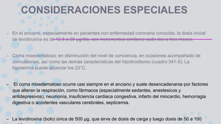 CONSIDERACIONES ESPECIALES
– En el anciano, especialmente en pacientes con enfermedad coronaria conocida, la dosis inicial
de levotiroxina es de 12.5 a 25 μg/dia, con incrementos similares cada dos a tres meses.
– Coma mixedematoso: en disminución del nivel de conciencia, en ocasiones acompañado de
convulsiones, así como las demás características del hipotiroidismo (cuadro 341-5). La
hipotermia puede alcanzar los 23°C.
– El coma mixedematoso ocurre casi siempre en el anciano y suele desencadenarse por factores
que alteran la respiración, como fármacos (especialmente sedantes, anestesicos y
antidepresivos), neumonía, insuficiencia cardiaca congestiva, infarto del miocardio, hemorragia
digestiva o accidentes vasculares cerebrales, septicemia.
– La levotiroxina (bolo) única de 500 μg, que sirve de dosis de carga y luego dosis de 50 a 100
 