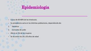 – Causa de 60-80% de las tiroxicosis.
– Su prevalencia varia en las distintas poblaciones, dependiendo de:
1. Genética
2. Consumo de yodo
– Afecta al 2% de las mujeres
– Se da entre los 20 y 50 años de edad
 