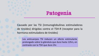 Causado por las TSI (inmunoglobulinas estimuladoras
de tiroides) dirigidas contra el TSH-R (receptor para la
hormona estimuladora de tiroides)
Los anticuerpos TSI inducen un efecto estimulante
prolongado sobre la glándula que dura hasta 12hrs, en
contraste con la TSH que dura 1hr.
 