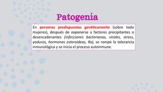En personas predispuestas genéticamente (sobre todo
mujeres), después de exponerse a factores precipitantes o
desencadenantes (infecciones bacterianas, virales, stress,
yoduros, hormonas esteroideas, Rx), se rompe la tolerancia
inmunológica y se inicia el proceso autoinmune.
 