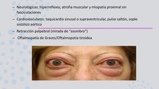 – Neurológicas: hiperreflexia, atrofia muscular y miopatía proximal sin
fasciculaciones
– Cardiovasculares: taquicardia sinusal o supraventricular, pulso saltón, soplo
sistólico aortico
– Retracción palpebral (mirada de “asombro”)
– Oftalmopatía de Graves/Oftalmopatia tiroidea
 