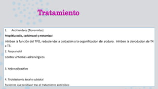 1. Antitiroideos (Tionamidas)
Propiltiuracilo, carbimazol y metamizol
Inhiben la función del TPO, reduciendo la oxidación y la organificacion del yoduro. Inhiben la deyodacion de T4
a T3.
2. Propranolol
Contra síntomas adrenérgicos
3. Yodo radioactivo
4. Tiroidectomía total o subtotal
Pacientes que recidivan tras el tratamiento antiroideo
 