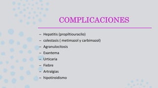 COMPLICACIONES
– Hepatitis (propiltiouracilo)
– colestasis ( metimazol y carbimazol)
– Agranulocitosis
– Exantema
– Urticaria
– Fiebre
– Artralgias
– hipotiroidismo
 