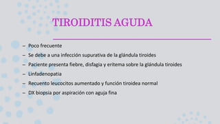TIROIDITIS AGUDA
– Poco frecuente
– Se debe a una infección supurativa de la glándula tiroides
– Paciente presenta fiebre, disfagia y eritema sobre la glándula tiroides
– Linfadenopatia
– Recuento leucocitos aumentado y función tiroidea normal
– DX biopsia por aspiración con aguja fina
 