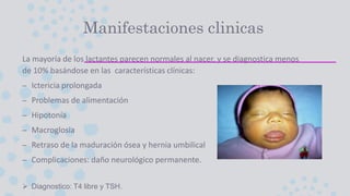 Manifestaciones clinicas
La mayoría de los lactantes parecen normales al nacer, y se diagnostica menos
de 10% basándose en las características clínicas:
– Ictericia prolongada
– Problemas de alimentación
– Hipotonía
– Macroglosia
– Retraso de la maduración ósea y hernia umbilical
– Complicaciones: daño neurológico permanente.
 Diagnostico: T4 libre y TSH.
 