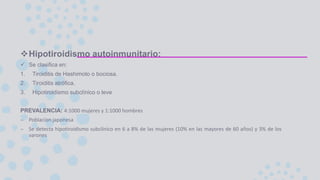 Hipotiroidismo autoinmunitario:
 Se clasifica en:
1. Tiroiditis de Hashimoto o bociosa.
2. Tiroiditis atrófica.
3. Hipotiroidismo subclínico o leve
PREVALENCIA: 4:1000 mujeres y 1:1000 hombres
– Poblacion japonesa
– Se detecta hipotiroidismo subclínico en 6 a 8% de las mujeres (10% en las mayores de 60 años) y 3% de los
varones
 