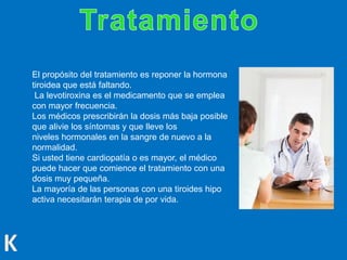 El propósito del tratamiento es reponer la hormona
tiroidea que está faltando.
La levotiroxina es el medicamento que se emplea
con mayor frecuencia.
Los médicos prescribirán la dosis más baja posible
que alivie los síntomas y que lleve los
niveles hormonales en la sangre de nuevo a la
normalidad.
Si usted tiene cardiopatía o es mayor, el médico
puede hacer que comience el tratamiento con una
dosis muy pequeña.
La mayoría de las personas con una tiroides hipo
activa necesitarán terapia de por vida.
 