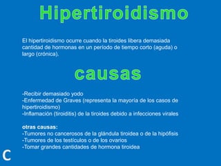 El hipertiroidismo ocurre cuando la tiroides libera demasiada
cantidad de hormonas en un período de tiempo corto (aguda) o
largo (crónica).
-Recibir demasiado yodo
-Enfermedad de Graves (representa la mayoría de los casos de
hipertiroidismo)
-Inflamación (tiroiditis) de la tiroides debido a infecciones virales
otras causas:
-Tumores no cancerosos de la glándula tiroidea o de la hipófisis
-Tumores de los testículos o de los ovarios
-Tomar grandes cantidades de hormona tiroidea
 