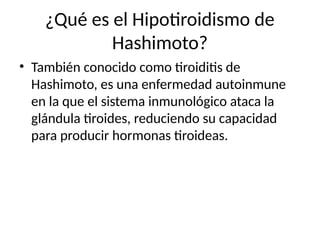 ¿Qué es el Hipotiroidismo de
Hashimoto?
• También conocido como tiroiditis de
Hashimoto, es una enfermedad autoinmune
en la que el sistema inmunológico ataca la
glándula tiroides, reduciendo su capacidad
para producir hormonas tiroideas.
 