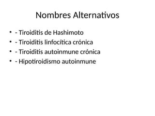 Nombres Alternativos
• - Tiroiditis de Hashimoto
• - Tiroiditis linfocítica crónica
• - Tiroiditis autoinmune crónica
• - Hipotiroidismo autoinmune
 