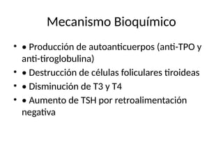 Mecanismo Bioquímico
• • Producción de autoanticuerpos (anti-TPO y
anti-tiroglobulina)
• • Destrucción de células foliculares tiroideas
• • Disminución de T3 y T4
• • Aumento de TSH por retroalimentación
negativa
 