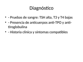 Diagnóstico
• - Pruebas de sangre: TSH alta, T3 y T4 bajas
• - Presencia de anticuerpos anti-TPO y anti-
tiroglobulina
• - Historia clínica y síntomas compatibles
 