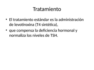 Tratamiento
• El tratamiento estándar es la administración
de levotiroxina (T4 sintética),
• que compensa la deficiencia hormonal y
normaliza los niveles de TSH.
 