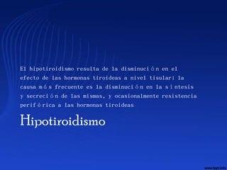 El hipotiroidismo resulta de la disminución en el
efecto de las hormonas tiroideas a nivel tisular; la
causa más frecuente es la disminución en la síntesis
y secreción de las mismas, y ocasionalmente resistencia
periférica a las hormonas tiroideas

Hipotiroidismo
 