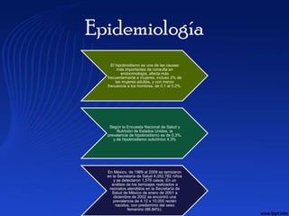 Epidemiología
    El hipotiroidismo es una de las causas
        más importantes de consulta en
          endocrinología, afecta más
  frecuentemente a mujeres, incluso 2% de
       las mujeres adultas, y con menor
  frecuencia a los hombres, de 0.1 al 0.2%.




   Según la Encuesta Nacional de Salud y
       Nutrición de Estados Unidos, la
  prevalencia de hipotiroidismo es de 0.3%,
     y de hipotiroidismo subclínico 4.3%




  En México, de 1989 al 2009 se tamizaron
  en la Secretaría de Salud 4,052,782 niños
     y se detectaron 1,576 casos. En un
    análisis de los tamizajes realizados a
   neonatos atendidos en la Secretaría de
    Salud de México de enero de 2001 a
      diciembre de 2002 se encontró una
     prevalencia de 4.12 x 10,000 recién
       nacidos, con predominio del sexo
             femenino (66.84%).
 