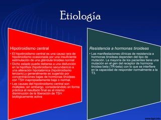 Etiología

Hipotiroidismo central                              Resistencia a hormonas tiroideas
• El hipotiroidismo central es una causa rara de    • Las manifestaciones clínicas de resistencia a
  hipotiroidismo ocasionada por una insuficiente      hormonas tiroideas dependen del tipo de
  estimulación de una glándula tiroidea normal        mutación. La mayoría de los pacientes tiene una
• Dicho estado puede deberse a una disfunción         mutación en el gen del receptor de hormona
  en la hipófisis (hipotiroidismo secundario)o a      tiroidea beta (TR-beta) con lo que se interfiere
  una alteración hipotalámica (hipotiroidismo         en la capacidad de responder normalmente a la
  terciario),y generalmente es sugerido por           T3.
  concentraciones bajas de hormonas tiroideas
  con TSH inapropiadamente baja o normal.
• Las causas del hipotiroidismo central son
  múltiples; sin embargo, considerándolo en forma
  práctica el resultado final es el mismo:
  disminución de la liberación de TSH
  biológicamente activa
 