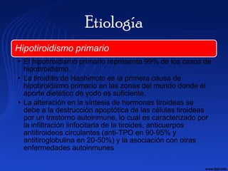 Etiología
Hipotiroidismo primario
• El hipotiroidismo primario representa 99% de los casos de
  hipotiroidismo.
• La tiroiditis de Hashimoto es la primera causa de
  hipotiroidismo primario en las zonas del mundo donde el
  aporte dietético de yodo es suficiente.
• La alteración en la síntesis de hormonas tiroideas se
  debe a la destrucción apoptótica de las células tiroideas
  por un trastorno autoinmune, lo cual es caracterizado por
  la infiltración linfocitaria de la tiroides, anticuerpos
  antitiroideos circulantes (anti-TPO en 90-95% y
  antitiroglobulina en 20-50%) y la asociación con otras
  enfermedades autoinmunes
 