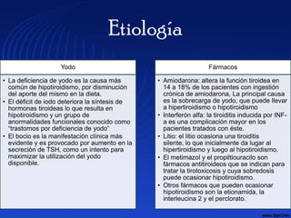 Etiología
                    Yodo                                           Fármacos

• La deficiencia de yodo es la causa más        • Amiodarona: altera la función tiroidea en
  común de hipotiroidismo, por disminución        14 a 18% de los pacientes con ingestión
  del aporte del mismo en la dieta.               crónica de amiodarona, La principal causa
• El déficit de iodo deteriora la síntesis de     es la sobrecarga de yodo, que puede llevar
  hormonas tiroideas lo que resulta en            a hipertiroidismo o hipotiroidismo
  hipotiroidismo y un grupo de                  • Interferón alfa: la tiroiditis inducida por INF-
  anormalidades funcionales conocido como         a es una complicación mayor en los
  “trastornos por deficiencia de yodo”            pacientes tratados con éste.
• El bocio es la manifestación clínica más      • Litio: el litio ocasiona una tiroiditis
  evidente y es provocado por aumento en la       silente, lo que inicialmente da lugar al
  secreción de TSH, como un intento para          hipertiroidismo y luego al hipotiroidismo.
  maximizar la utilización del yodo             • El metimazol y el propiltiouracilo son
  disponible.                                     fármacos antitiroideos que se indican para
                                                  tratar la tirotoxicosis y cuya sobredosis
                                                  puede ocasionar hipotiroidismo.
                                                • Otros fármacos que pueden ocasionar
                                                  hipotiroidismo son la etionamida, la
                                                  interleucina 2 y el perclorato.
 