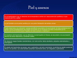 Piel y anexos
En el hipotiroidismo hay un descenso de la temperatura central con vasoconstricción periférica, lo que
ocasiona piel fría y pálida.


La piel también se encuentra xerótica,con una pobre hidratación del estrato córneo.


Puede observarse una coloración naranja-amarillenta secundaria a la acumulación de beta-carotenos en el
estrato córneo,probablemente secundaria al aumento en la circulación de estos compuestos por la
disminución en la transformación hepática de beta-caroteno a vitamina A.

El mixedema del hipotiroideo, que es diferente a la dermopatía en Graves, es secundario a la acumulación
dérmica de ácido hialurónico y condroitin sulfato.


Se observan rasgos faciales característicos, con nariz ancha, labios abultados, párpados edematizados y
macroglosia.


El cabello del hipotiroideo es grueso, seco, quebradizo y de lento crecimiento, la pérdida de cabello puede ser
difusa o en parches. Las uñas también presentan crecimiento lento, son delgadas y quebradizas
 