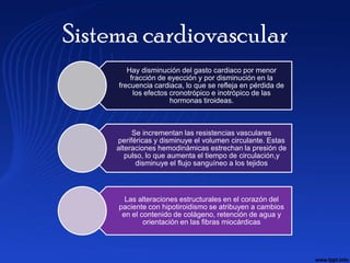 Sistema cardiovascular
        Hay disminución del gasto cardiaco por menor
         fracción de eyección y por disminución en la
     frecuencia cardiaca, lo que se refleja en pérdida de
          los efectos cronotrópico e inotrópico de las
                      hormonas tiroideas.



          Se incrementan las resistencias vasculares
     periféricas y disminuye el volumen circulante. Estas
     alteraciones hemodinámicas estrechan la presión de
        pulso, lo que aumenta el tiempo de circulación,y
           disminuye el flujo sanguíneo a los tejidos



       Las alteraciones estructurales en el corazón del
     paciente con hipotiroidismo se atribuyen a cambios
      en el contenido de colágeno, retención de agua y
             orientación en las fibras miocárdicas
 