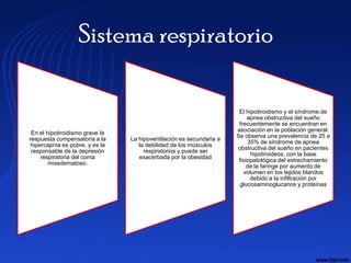 Sistema respiratorio

                                                                       El hipotiroidismo y el síndrome de
                                                                           apnea obstructiva del sueño
                                                                       frecuentemente se encuentran en
                                                                      asociación en la población general.
 En el hipotiroidismo grave la
                                                                      Se observa una prevalencia de 25 a
respuesta compensatoria a la     La hipoventilación es secundaria a
                                                                           35% de síndrome de apnea
 hipercapnia es pobre, y es la      la debilidad de los músculos
                                                                      obstructiva del sueño en pacientes
 responsable de la depresión          respiratorios y puede ser
                                                                            hipotiroideos, con la base
     respiratoria del coma          exacerbada por la obesidad
                                                                       fisiopatológica del estrechamiento
        mixedematoso.
                                                                           de la faringe por aumento de
                                                                         volumen en los tejidos blandos
                                                                            debido a la infiltración por
                                                                       glucosaminoglucanos y proteínas
 