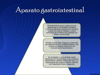 Aparato gastrointestinal
            El hipotiroidismo grave puede provocar
           alteraciones en la peristalsis esofágica.
          Cuando la alteración predomina en el tercio
            superior se produce disfagia y cuando
          predomina en el inferior hay esofagitis por
                      reflujo y hernia hiatal.




          También puede haber dispepsia ocasionada
          por alteraciones en la motilidad gástrica, que
               guarda una relación directa con los
                  marcadores de hipotiroidismo.




              En el intestino y colon también existe
          disminución en la peristalsis, lo que ocasiona
          estreñimiento, malestar abdominal vago y en
           casos graves ileo, pseudo oclusión colónica
               con impactación fecal y megacolon
 