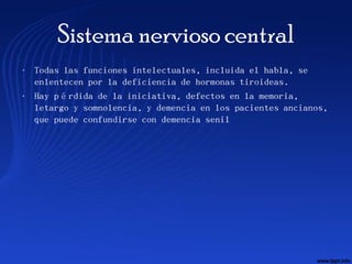 Sistema nervioso central
• Todas las funciones intelectuales, incluida el habla, se
  enlentecen por la deficiencia de hormonas tiroideas.
• Hay pérdida de la iniciativa, defectos en la memoria,
  letargo y somnolencia, y demencia en los pacientes ancianos,
  que puede confundirse con demencia senil
 