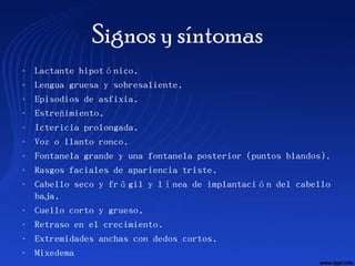 Signos y síntomas
•   Lactante hipotónico.
•   Lengua gruesa y sobresaliente.
•   Episodios de asfixia.
•   Estreñimiento.
•   Ictericia prolongada.
•   Voz o llanto ronco.
•   Fontanela grande y una fontanela posterior (puntos blandos).
•   Rasgos faciales de apariencia triste.
•   Cabello seco y frágil y línea de implantación del cabello
    baja.
•   Cuello corto y grueso.
•   Retraso en el crecimiento.
•   Extremidades anchas con dedos cortos.
•   Mixedema
 