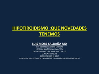 HIPOTIROIDISMO :QUE NOVEDADES
TENEMOS
LUIS MORE SALDAÑA MD
JEFE DE ESPECIALIDADES MEDICAS
HOSPITAL SANTA ROSA LIMA PERU
ENDOCRINOLOGO NACIONAL ONCOSALUD
CLINICA SAN FELIPE
CONSULTORIOS EL GOLF
CENTRO DE INVESTIGACION EN DIABETES Y ENFEERMEDADES METABOLICAS
 