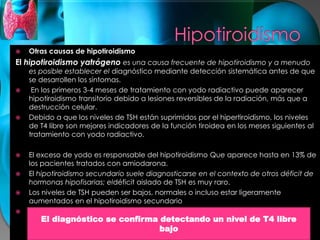  Otras causas de hipotiroidismo
El hipotiroidismo yatrógeno es una causa frecuente de hipotiroidismo y a menudo
es posible establecer el diagnóstico mediante detección sistemática antes de que
se desarrollen los síntomas.
 En los primeros 3-4 meses de tratamiento con yodo radiactivo puede aparecer
hipotiroidismo transitorio debido a lesiones reversibles de la radiación, más que a
destrucción celular.
 Debido a que los niveles de TSH están suprimidos por el hipertiroidismo, los niveles
de T4 libre son mejores indicadores de la función tiroidea en los meses siguientes al
tratamiento con yodo radiactivo.
 El exceso de yodo es responsable del hipotiroidismo Que aparece hasta en 13% de
los pacientes tratados con amiodarona.
 El hipotiroidismo secundario suele diagnosticarse en el contexto de otros déficit de
hormonas hipofisarias; eldéficit aislado de TSH es muy raro.
 Los niveles de TSH pueden ser bajos, normales o incluso estar ligeramente
aumentados en el hipotiroidismo secundario
 ..
El diagnóstico se confirma detectando un nivel de T4 libre
bajo
 