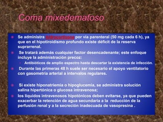  Se administra hidrocortisona por vía parenteral (50 mg cada 6 h), ya
que en el hipotiroidismo profundo existe déficit de la reserva
suprarrenal.
 Se tratará además cualquier factor desencadenante; este enfoque
incluye la administración precoz:
› Antibióticos de amplio espectro hasta descartar la existencia de infección.
 Durante las primeras 48 h suele ser necesario el apoyo ventilatorio
con gasometría arterial a intervalos regulares.
 Si existe hiponatriemia o hipoglucemia, se administra solución
salina hipertónica o glucosa intravenosa;
 los líquidos intravenosos hipotónicos deben evitarse, ya que pueden
exacerbar la retención de agua secundaria a la reducción de la
perfusión renal y a la secreción inadecuada de vasopresina .
 