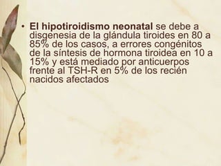 El hipotiroidismo neonatal  se debe a disgenesia de la glándula tiroides en 80 a 85% de los casos, a errores congénitos de la síntesis de hormona tiroidea en 10 a 15% y está mediado por anticuerpos frente al TSH-R en 5% de los recién nacidos afectados   