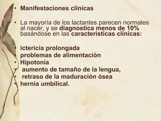 Manifestaciones clínicas La mayoría de los lactantes parecen normales al nacer, y se  diagnostica menos de 10%  basándose en las  características clínicas: ictericia prolongada problemas de alimentación Hipotonía aumento de tamaño de la lengua, retraso de la maduración ósea  hernia umbilical.  