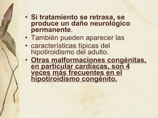 Si tratamiento se retrasa, se produce un daño neurológico permanente .  También pueden aparecer las características típicas del hipotiroidismo del adulto.  Otras malformaciones congénitas, en particular cardíacas, son 4 veces más frecuentes en el hipotiroidismo congénito. 