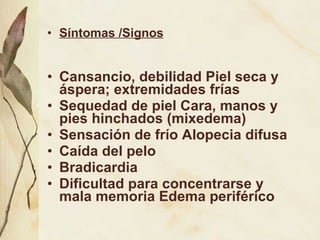 Síntomas /Signos Cansancio, debilidad Piel seca y áspera; extremidades frías Sequedad de piel Cara, manos y pies hinchados (mixedema) Sensación de frío Alopecia difusa Caída del pelo  Bradicardia Dificultad para concentrarse y mala memoria Edema periférico 