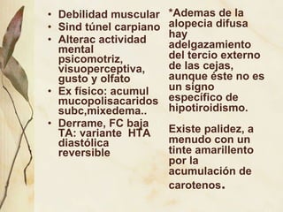 Debilidad muscular Sind túnel carpiano Alterac actividad mental  psicomotriz, visuoperceptiva, gusto y olfato Ex físico: acumul mucopolisacaridos subc,mixedema.. Derrame, FC baja  TA: variante  HTA diastólica reversible *Ademas de la alopecia difusa hay adelgazamiento del tercio externo de las cejas, aunque éste no es un signo específico de hipotiroidismo. Existe palidez, a menudo con un tinte amarillento por la acumulación de carotenos . 