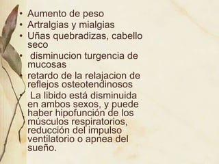Aumento de peso Artralgias y mialgias Uñas quebradizas, cabello seco disminucion turgencia de mucosas retardo de la relajacion de reflejos osteotendinosos La libido está disminuida en ambos sexos, y puede haber hipofunción de los músculos respiratorios, reducción del impulso ventilatorio o apnea del sueño. 