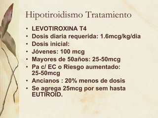 Hipotiroidismo Tratamiento LEVOTIROXINA T4 Dosis diaria requerida: 1.6mcg/kg/dia Dosis inicial:  Jóvenes: 100 mcg Mayores de 50años: 25-50mcg Pa c/ EC o Riesgo aumentado: 25-50mcg Ancianos : 20% menos de dosis Se agrega 25mcg por sem hasta EUTIROID. 