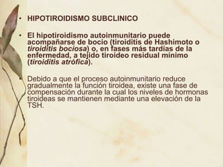 HIPOTIROIDISMO SUBCLINICO El hipotiroidismo autoinmunitario puede acompañarse de bocio (tiroiditis de Hashimoto o  tiroiditis bociosa ) o, en fases más tardías de la enfermedad, a tejido tiroideo residual mínimo ( tiroiditis atrófica ). Debido a que el proceso autoinmunitario reduce gradualmente la función tiroidea, existe una fase de compensación durante la cual los niveles de hormonas tiroideas se mantienen mediante una elevación de la TSH.  