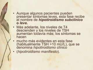 Aunque algunos pacientes pueden presentar síntomas leves, esta fase recibe el nombre de  hipotiroidismo subclínico  o  leve .   Más adelante, los niveles de T4 descienden y los niveles de TSH aumentan todavía más; los síntomas se hacen mucho más evidentes en esta fase (habitualmente TSH >10 mU/L), que se denomina  hipotiroidismo clínico ( hipotiroidismo manifiesto ) . 