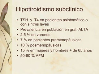 Hipotiroidismo subclínico TSH  y  T4 en pacientes asintomático o con sintms leves  Prevalencia en población en gral: ALTA 2.5 % en varones 7 % en pacientes premenopáusicas 10 % posmenopáusicas 15 % en mujeres y hombres + de 65 años 50-80 % AFM 