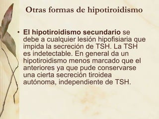 Otras formas de hipotiroidismo El hipotiroidismo secundario  se debe a cualquier lesión hipofisiaria que impida la secreción de TSH. La TSH es indetectable. En general da un hipotiroidismo menos marcado que el anteriores ya que pude conservarse una cierta secreción tiroidea autónoma, independiente de TSH.  