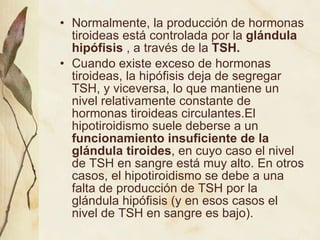 Normalmente, la producción de hormonas tiroideas está controlada por la  glándula hipófisis  , a través de la  TSH.  Cuando existe exceso de hormonas tiroideas, la hipófisis deja de segregar TSH, y viceversa, lo que mantiene un nivel relativamente constante de hormonas tiroideas circulantes.El hipotiroidismo suele deberse a un  funcionamiento insuficiente de la glándula tiroides , en cuyo caso el nivel de TSH en sangre está muy alto. En otros casos, el hipotiroidismo se debe a una falta de producción de TSH por la glándula hipófisis (y en esos casos el nivel de TSH en sangre es bajo). 