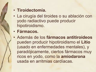 Tiroidectomía.   La cirugía del tiroides o su ablación con yodo radiactivo puede producir hipotiroidismo. Fármacos.  Además de los  fármacos antitiroideos  pueden producir hipotiroidismo el  Litio  (usado en enfermedades mentales), y paradójicamente, ciertos fármacos muy ricos en yodo, como la  amiodarona  usada en arritmias cardíacas. 